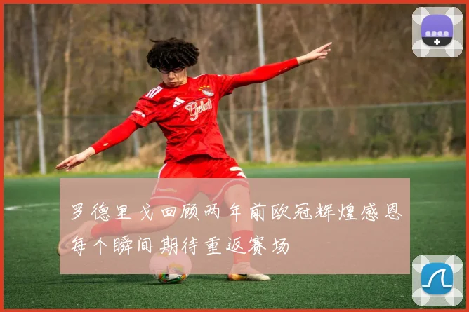 罗德里戈回顾两年前欧冠辉煌感恩每个瞬间期待重返赛场