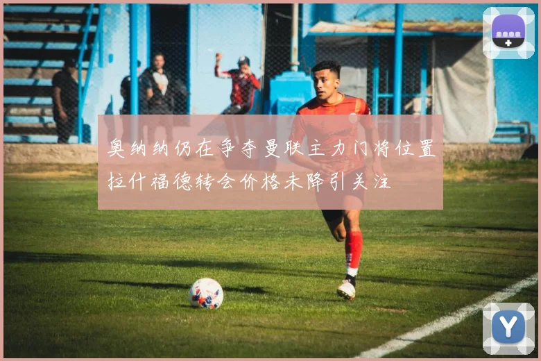 奥纳纳仍在争夺曼联主力门将位置拉什福德转会价格未降引关注