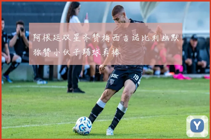 阿根廷双星齐赞梅西吉诺比利幽默称赞小伙子踢球真棒