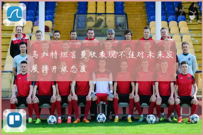 乌加特坦言曼联表现不佳对未来发展持开放态度