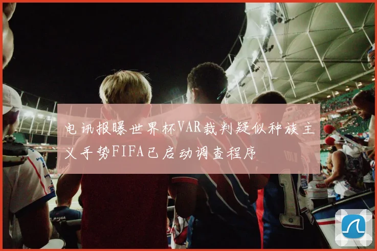 电讯报曝世界杯VAR裁判疑似种族主义手势FIFA已启动调查程序