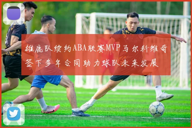 雄鹿队续约ABA联赛MVP马尔科维奇签下多年合同助力球队未来发展