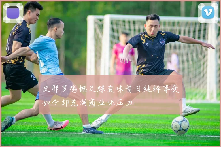皮耶罗感慨足球变味昔日纯粹享受如今却充满商业化压力