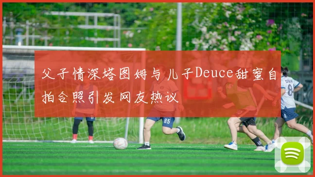 父子情深塔图姆与儿子Deuce甜蜜自拍合照引发网友热议
