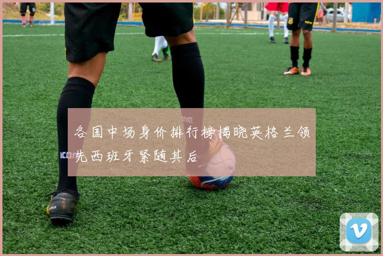 各国中场身价排行榜揭晓英格兰领先西班牙紧随其后