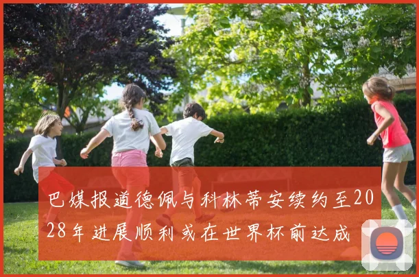 巴媒报道德佩与科林蒂安续约至2028年进展顺利或在世界杯前达成