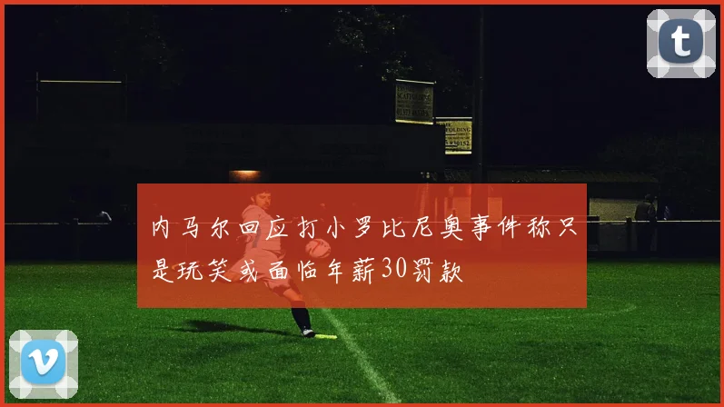 内马尔回应打小罗比尼奥事件称只是玩笑或面临年薪30罚款