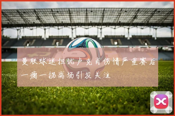 曼联球迷担忧卢克肖伤情严重赛后一瘸一拐离场引发关注