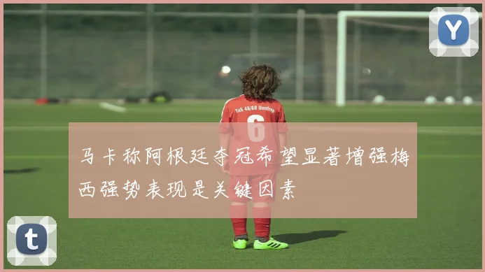马卡称阿根廷夺冠希望显著增强梅西强势表现是关键因素