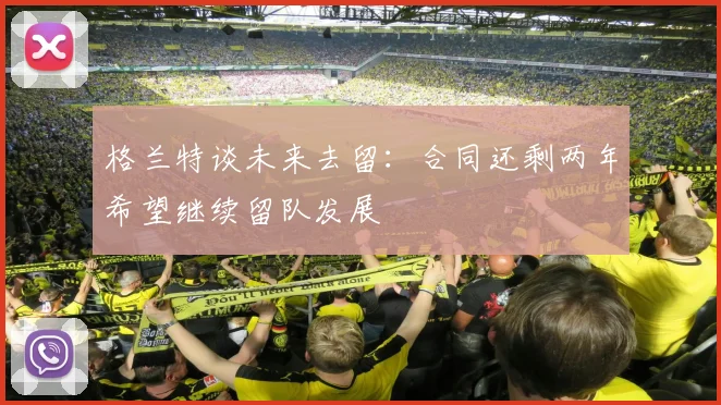 格兰特谈未来去留：合同还剩两年希望继续留队发展